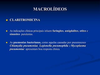  CLARITROMICINA
 As indicações clínicas principais inluem faringites, amigdalites, otites e
sinusites purulentas.
 As pnemonias bacterianas, como aquelas causadas por pneumococo
Chlamydia pneumoniae, Legionella pneumophila e Mycoplasma
pneumoniae apresentam boa resposta clínica.
MACROLÍDEOS
 