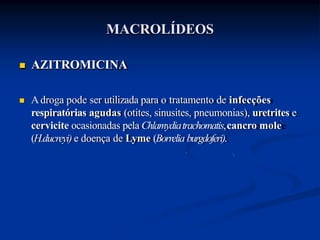 AZITROMICINA
 Adroga pode ser utilizada para o tratamento de infecções
respiratórias agudas (otites, sinusites, pneumonias), uretrites e
cervicite ocasionadas pela Chlamydiatrachomatis,cancro mole
(H.ducreyi) e doença de Lyme (Borrelia burgdoferi).
MACROLÍDEOS
 