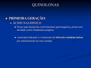 QUINOLONAS
 PRIMEIRA GERAÇÃO:
 ÁCIDO NALIDÍXICO
 Possui ação bactericida contra bactérias gram-negativas, porém sem
atividade contra Pseudomonasaeruginosa.
 Aprincipal indicação é o tratamento de infecções urinárias baixas
por enterobactérias do trato urinário
 