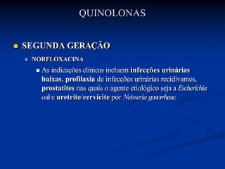  SEGUNDA GERAÇÃO
 NORFLOXACINA
 As indicações clínicas incluem infecções urinárias
baixas, profilaxia de infecções urinárias recidivantes,
prostatites nas quais o agente etiológico seja a Escherichia
colie uretrite/cervicite por Neisseria gonorrheae.
QUINOLONAS
 