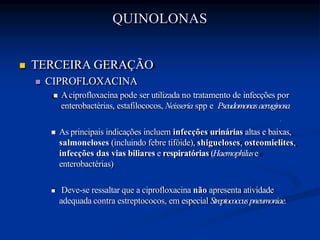  TERCEIRA GERAÇÃO
 CIPROFLOXACINA
 Aciprofloxacina pode ser utilizada no tratamento de infecções por
enterobactérias, estafilococos, Neisseria spp e Pseudomonasaeruginosa
 As principais indicações incluem infecções urinárias altas e baixas,
salmoneloses (incluindo febre tifóide), shigueloses, osteomielites,
infecções das vias biliares e respiratórias (Haemophiluse
enterobactérias)
 Deve-se ressaltar que a ciprofloxacina não apresenta atividade
adequada contra estreptococos, em especial Streptococcuspneumoniae.
QUINOLONAS
 