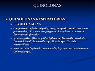  QUINOLONAS RESPIRATÓRIAS:
 LEVOFLOXACINA
 O espectro de ação inclui patógenos gram-positivos (Streptococcus
pneumoniae,, Streptococcus pyogenes, Staphylococcus aureus e
Enterococcus faecalis)
 gram-negativos (Haemophilus influenzae, Moraxella catarrhalis,
Escherichia coli, Salmonella spp., Shigella spp., Yersinia
enterocolitica)
 agentes como Legionella pneumophila, Mycoplasma pneumoniae e
Chlamydia spp.
QUINOLONAS
 