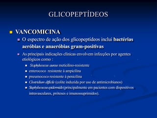  VANCOMICINA
 O espectro de ação dos glicopeptídeos inclui bactérias
aeróbias e anaeróbias gram-positivas
 As principais indicações clínicas envolvem infecções por agentes
etiológicos como :
 Staphylococcus aureus meticilino-resistente
 enterococo resistente à ampicilina
 pneumococo resistente à penicilina
 Clostridium difficile (colite induzida por uso de antimicrobianos)
 Staphylococcusepidermidis(principalmente em pacientes com dispositivos
intravasculares, próteses e imunossuprimidos).
GLICOPEPTÍDEOS
 