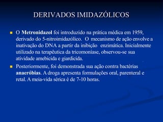  O Metronidazol foi introduzido na prática médica em 1959,
derivado do 5-nitroimidazólico. O mecanismo de ação envolve a
inativação do DNA a partir da inibição enzimática. Inicialmente
utilizado na terapêutica da tricomoníase, observou-se sua
atividade amebicida e giardicida.
 Posteriormente, foi demonstrada sua ação contra bactérias
anaeróbias. A droga apresenta formulações oral, parenteral e
retal.A meia-vida sérica é de 7-10 horas.
DERIVADOS IMIDAZÓLICOS
 