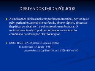  As indicações clínicas incluem: perfuração intestinal, peritonites e
pelvi-peritonites, apendicite perfurada, aborto séptico, abscessos
(hepático, cerebral, etc.) e colite pseudo-membranosa. O
metronidazol também pode ser utilizado no tratamento
combinado na úlcera por Helicobacter pylori.
 DOSE HABITUAL: Giárdia: 750mg/dia (8/8h)
E hystolytica: 1,5-2g/dia (8/8h)
Anaeróbios: 1,5-2g/dia (8/8h ou 12/12h) EV ou VO
DERIVADOS IMIDAZÓLICOS
 