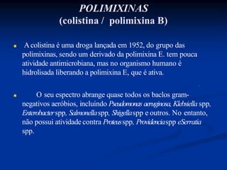 POLIMIXINAS
(colistina / polimixina B)
 Acolistina é uma droga lançada em 1952, do grupo das
polimixinas, sendo um derivado da polimixina E. tem pouca
atividade antimicrobiana, mas no organismo humano é
hidrolisada liberando a polimixina E, que é ativa.
 O seu espectro abrange quase todos os baclos gram-
negativos aeróbios, incluindo Pseudomonas aeruginosa, Klebsiella spp,
Enterobacterspp, Salmonellaspp, Shigellaspp e outros. No entanto,
não possui atividade contra Proteusspp, Providenciaspp eSerratia
spp.
 