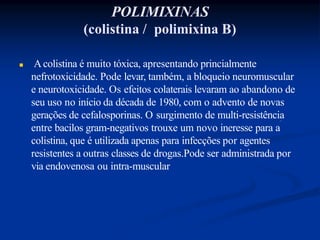 POLIMIXINAS
(colistina / polimixina B)
 Acolistina é muito tóxica, apresentando princialmente
nefrotoxicidade. Pode levar, também, a bloqueio neuromuscular
e neurotoxicidade. Os efeitos colaterais levaram ao abandono de
seu uso no início da década de 1980, com o advento de novas
gerações de cefalosporinas. O surgimento de multi-resistência
entre bacilos gram-negativos trouxe um novo ineresse para a
colistina, que é utilizada apenas para infecções por agentes
resistentes a outras classes de drogas.Pode ser administrada por
via endovenosa ou intra-muscular
 