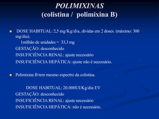 POLIMIXINAS
(colistina / polimixina B)
 DOSE HABITUAL: 2,5 mg/Kg/dia, dividas em 2 doses. (máximo: 300
mg/dia).
1milhão de unidades = 33,3 mg
GESTAÇÃO: desconhecido
INSUFICIÊNCIA RENAL: ajuste necessário
INSUFICIÊNCIA HEPÁTICA: ajuste não é necessário.
 Polimixina B tem mesmo espectro da colistina.
DOSE HABITUAL: 20.000UI/Kg/dia EV
GESTAÇÃO: desconhecido
INSUFICIÊNCIA RENAL: ajuste necessário
INSUFICIÊNCIA HEPÁTICA: não é necessário.
 