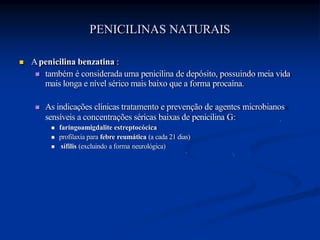 PENICILINAS NATURAIS
 Apenicilina benzatina :
 também é considerada uma penicilina de depósito, possuindo meia vida
mais longa e nível sérico mais baixo que a forma procaína.
 As indicações clínicas tratamento e prevenção de agentes microbianos
sensíveis a concentrações séricas baixas de penicilina G:
 faringoamigdalite estreptocócica
 profilaxia para febre reumática (a cada 21 dias)
 sífilis (excluindo a forma neurológica)
 