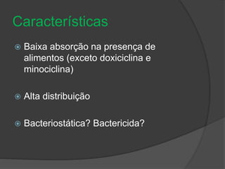 Características 
 Baixa absorção na presença de 
alimentos (exceto doxiciclina e 
minociclina) 
 Alta distribuição 
 Bacteriostática? Bactericida? 
 