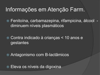 Informações em Atenção Farm. 
 Fenitoína, carbamazepina, rifampicina, álcool - 
diminuem níveis plasmáticos 
 Contra indicado à crianças < 10 anos e 
gestantes 
 Antagonismo com B-lactâmicos 
 Eleva os níveis da digoxina 
 