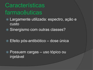 Características 
farmacêuticas 
 Largamente utilizada: espectro, ação e 
custo 
 Sinergismo com outras classes? 
 Efeito pós-antibiótico – dose única 
 Possuem cargas – uso tópico ou 
injetável 
 