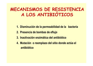 MECANISMOS DE RESISTENCIA
A LOS ANTIBIÓTICOS
1. Disminución de la permeabilidad de la bacteria
2. Presencia de bombas de eflujo
3. Inactivación enzimática del antibiótico
4. Mutación o reemplazo del sitio donde actúa el
antibiótico
 