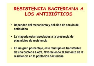 RESISTENCIA BACTERIANA A
LOS ANTIBIÓTICOS
• Dependen del mecanismo y del sitio de acción del
antibiótico
• La mayoría están asociados a la presencia de
plasmidios de resistencia
• En un gran porcentaje, este fenotipo es transferible
de una bacteria a otra, favoreciendo el aumento de la
resistencia en la población bacteriana
 