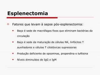 Esplenectomia Fatores que levam à sepse pós-esplenectomia: Baço é sede de macrófagos fixos que eliminam bactérias da circulação Baço é sede da maturação de células NK, linfócitos T auxiliadores e células T citotóxicas supressoras Produção deficiente de opsoninas, properdina e tuftisina Níveis diminuídos de IgG e IgM 