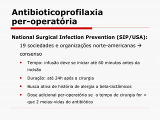 Antibioticoprofilaxia per-operatória National Surgical Infection Prevention (SIP/USA):  19 sociedades e organizações norte-americanas    consenso Tempo: infusão deve se iniciar até 60 minutos antes da incisão Duração: até 24h após a cirurgia Busca ativa de história de alergia a beta-lactãmicos Dose adicional per-operatória se  o tempo de cirurgia for > que 2 meias-vidas do antibiótico 