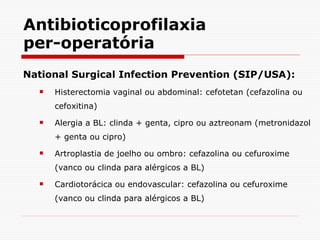 Antibioticoprofilaxia per-operatória National Surgical Infection Prevention (SIP/USA): Histerectomia vaginal ou abdominal: cefotetan (cefazolina ou cefoxitina) Alergia a BL: clinda + genta, cipro ou aztreonam (metronidazol + genta ou cipro) Artroplastia de joelho ou ombro: cefazolina ou cefuroxime (vanco ou clinda para alérgicos a BL) Cardiotorácica ou endovascular: cefazolina ou cefuroxime (vanco ou clinda para alérgicos a BL) 
