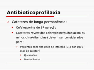 Antibioticoprofilaxia Cateteres de longa permanência: Cefalosporina de 1ª geração Cateteres revestidos (clorexidine/sulfadiazina ou minociclina/rifampina) devem ser considerados para:  Pacientes com alto risco de infecção (3,3 por 1000 dias de cateter) Queimados Neutropênicos  