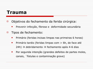 Trauma Objetivos do fechamento da ferida cirúrgica: Prevenir  infecção , fibrose e  deformidade secundária Tipos de fechamento: Primário (feridas incisas limpas nas primeiras 6 horas) Primário tardio (feridas limpas com > 6h, de face até 24h)    debridamento    fechamento após 4-6 dias Por segunda intenção (grandes defeitos de partes moles, canais, ´fístulas e contaminação grave) 