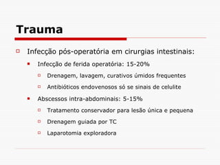 Trauma Infecção pós-operatória em cirurgias intestinais: Infecção de ferida operatória: 15-20%  Drenagem, lavagem, curativos úmidos frequentes Antibióticos endovenosos só se sinais de celulite Abscessos intra-abdominais: 5-15% Tratamento conservador para lesão única e pequena Drenagem guiada por TC Laparotomia exploradora 