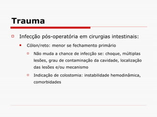 Trauma Infecção pós-operatória em cirurgias intestinais: Cólon/reto: menor se fechamento primário Não muda a chance de infecção se: choque, múltiplas lesões, grau de contaminação da cavidade, localização das lesões e/ou mecanismo Indicação de colostomia: instabilidade hemodinâmica, comorbidades 