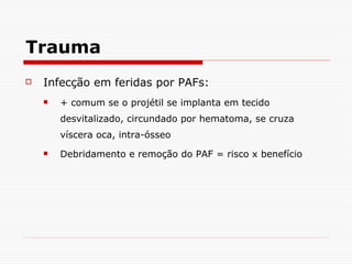 Trauma Infecção em feridas por PAFs: + comum se o projétil se implanta em tecido desvitalizado, circundado por hematoma, se cruza víscera oca, intra-ósseo Debridamento e remoção do PAF = risco x benefício 
