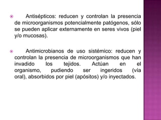  Antisépticos: reducen y controlan la presencia
de microorganismos potencialmente patógenos, sólo
se pueden aplicar externamente en seres vivos (piel
y/o mucosas).
 Antimicrobianos de uso sistémico: reducen y
controlan la presencia de microorganismos que han
invadido los tejidos. Actúan en el
organismo, pudiendo ser ingeridos (vía
oral), absorbidos por piel (apósitos) y/o inyectados.
 