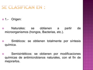  1.- Origen:
 Naturales: se obtienen a partir de
microorganismos (hongos, Bacterias, etc.).
 Sintéticos: se obtienen totalmente por síntesis
química.
 Semisintéticos: se obtienen por modificaciones
químicas de antimicrobianos naturales, con el fin de
mejorarlos.
 