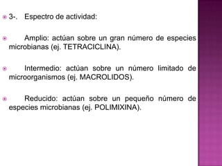  3-. Espectro de actividad:
 Amplio: actúan sobre un gran número de especies
microbianas (ej. TETRACICLINA).
 Intermedio: actúan sobre un número limitado de
microorganismos (ej. MACROLIDOS).
 Reducido: actúan sobre un pequeño número de
especies microbianas (ej. POLIMIXINA).
 