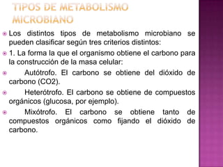  Los distintos tipos de metabolismo microbiano se
pueden clasificar según tres criterios distintos:
 1. La forma la que el organismo obtiene el carbono para
la construcción de la masa celular:
 Autótrofo. El carbono se obtiene del dióxido de
carbono (CO2).
 Heterótrofo. El carbono se obtiene de compuestos
orgánicos (glucosa, por ejemplo).
 Mixótrofo. El carbono se obtiene tanto de
compuestos orgánicos como fijando el dióxido de
carbono.
 