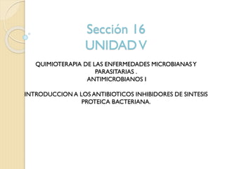 Sección 16
UNIDADV
QUIMIOTERAPIA DE LAS ENFERMEDADES MICROBIANASY
PARASITARIAS .
ANTIMICROBIANOS I
INTRODUCCION A LOS ANTIBIOTICOS INHIBIDORES DE SINTESIS
PROTEICA BACTERIANA.
 