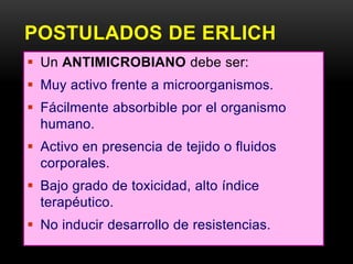POSTULADOS DE ERLICH
 Un ANTIMICROBIANO debe ser:
 Muy activo frente a microorganismos.
 Fácilmente absorbible por el organismo
  humano.
 Activo en presencia de tejido o fluidos
  corporales.
 Bajo grado de toxicidad, alto índice
  terapéutico.
 No inducir desarrollo de resistencias.
 