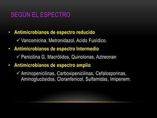 SEGÚN EL ESPECTRO

• Antimicrobianos de espectro reducido
    Vancomicina, Metronidazol, Acido Fusídico.
• Antimicrobianos de espectro Intermedio
    Penicilina G, Macrólidos, Quinolonas, Aztreonan
• Antimicrobianos de espectro amplio
    Aminopenicilinas, Carboxipenicilinas, Cefalosporinas,
     Aminoglucósidos, Cloranfenicol, Sulfamidas, Imipenem.
 
