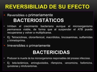 REVERSIBILIAD DE SU EFECTO
 Reversibles o primariamente
        BACTERIOSTÁTICOS
• Inhiben el crecimiento bacteriano aunque el microorganismo
  permanece viable, de forma que al suspender el ATB puede
  recuperarse y volver a multiplicarse.
• Ej: Tetraciclinas, cloranfenicol, macrólidos, lincosaminas, sulfamidas
  y trimetoprima.
 Irreversibles o primariamente

                          BACTERICIDAS
• Producen la muerte de los microorganismos responsables del proceso infeccioso.
• Ej: beta-lactámicos, aminoglucósidos, rifampicina, vancomicina, fosfomicina,
  quinolonas y nitrofurantoínas.
 
