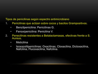 Tipos de penicilinas según espectro antimicrobiano
1.    Penicilinas que actúan sobre cocos y bacilos Grampositivos.
    •    Benzilpenicilina: Penicilinas G.
    •    Fenoxipenicilina: Penicilina V.
2.    Penecilinas resistentes a Betalactamasas, efectivas frente a S.
      Aureus.
    •    Meticilina
    •    Isoxazolilpenicilinas: Oxacilinas, Cloxacilina, Dicloxacilina,
         Nafcilina, Flucoxacilina, Nafcilina.
 