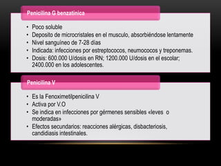 Penicilina G benzatínica

•   Poco soluble
•   Deposito de microcristales en el musculo, absorbiéndose lentamente
•   Nivel sanguíneo de 7-28 días
•   Indicada: infecciones por estreptococos, neumococos y treponemas.
•   Dosis: 600.000 U/dosis en RN; 1200.000 U/dosis en el escolar;
    2400.000 en los adolescentes.

Penicilina V

• Es la Fenoximetilpenicilina V
• Activa por V.O
• Se indica en infecciones por gérmenes sensibles «leves o
  moderadas»
• Efectos secundarios: reacciones alérgicas, disbacteriosis,
  candidiasis intestinales.
 
