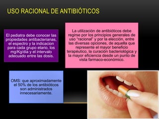 USO RACIONAL DE ANTIBIÓTICOS

                                    La utilización de antibióticos debe
El pediatra debe conocer las     regirse por los principios generales de
propiedades antibacterianas,      uso “racional” y por la elección, entre
 el espectro y la indicacion     las diversas opciones, de aquella que
 para cada grupo etario, los          represente el mayor beneficio
   mg/Kg/dia y el intervalo     terapéutico, la curación bacteriológica y
 adecuado entre las dosis.       la mayor eficiencia desde un punto de
                                        vista farmaco-económico.




  OMS: que aproximadamente
   el 50% de los antibióticos
       son administrados
       innecesariamente.
 