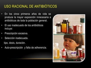 USO RACIONAL DE ANTIBIÓTICOS
• En los cinco primeros años de vida se
  produce la mayor exposición innecesaria a
  antibióticos de toda la población general.
• El uso inadecuado de los antibióticos
  incluye:
• Prescripción excesiva.
• Selección inadecuada.
  tipo, dosis, duración.
• Auto-prescripción y falta de adherencia.
 