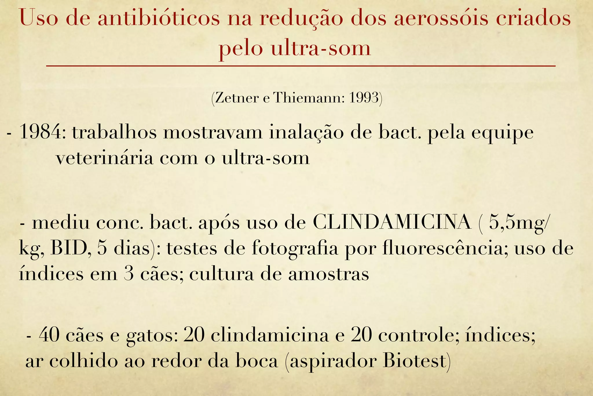 Uso de antibióticos na redução dos aerossóis criados
                    pelo ultra-som

                       (Zetner e Thiemann: 1993)

- 1984: trabalhos mostravam inalação de bact. pela equipe
     veterinária com o ultra-som


 - mediu conc. bact. após uso de CLINDAMICINA ( 5,5mg/
 kg, BID, 5 dias): testes de fotograﬁa por ﬂuorescência; uso de
 índices em 3 cães; cultura de amostras

  - 40 cães e gatos: 20 clindamicina e 20 controle; índices;
  ar colhido ao redor da boca (aspirador Biotest)
 