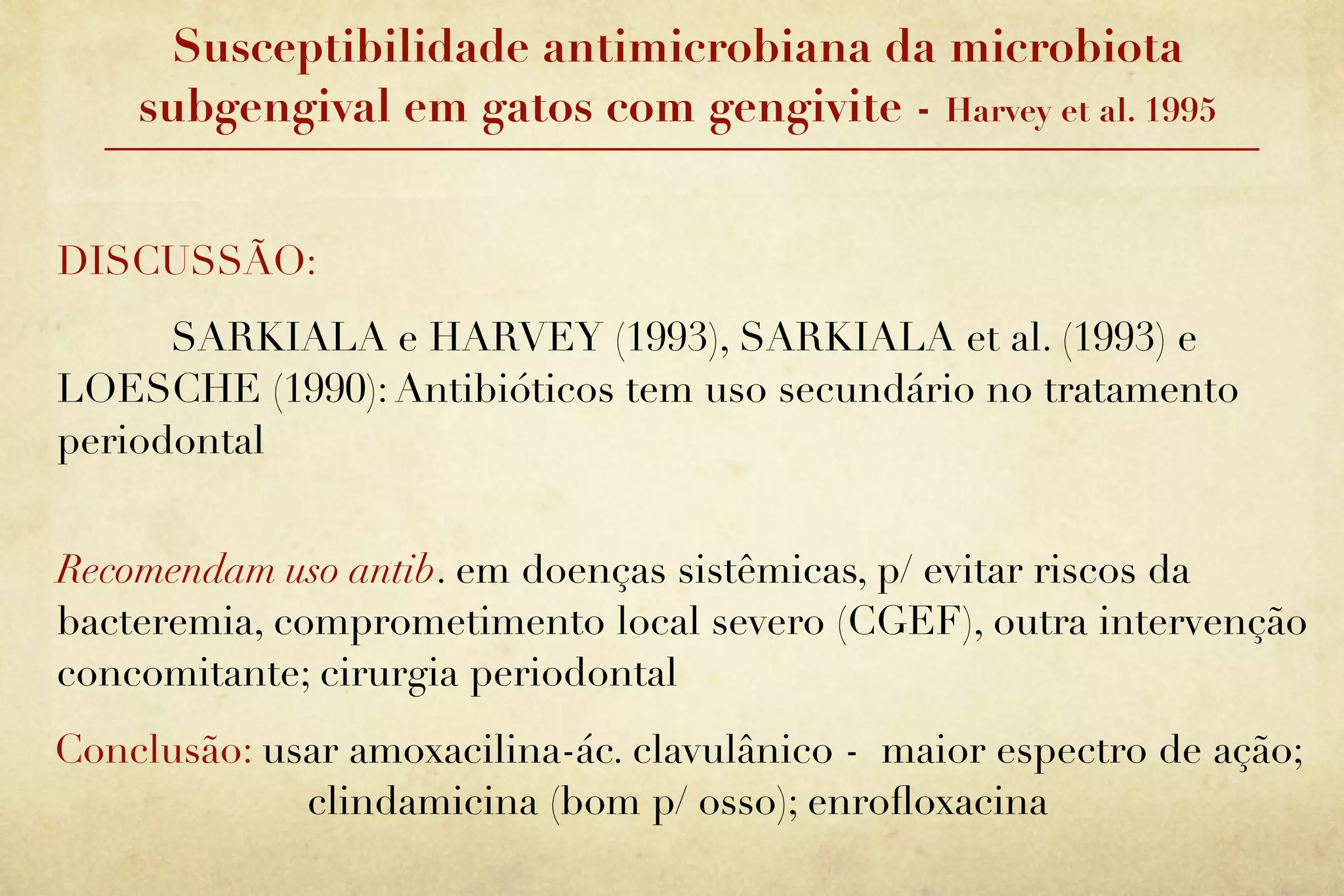 Susceptibilidade antimicrobiana da microbiota
    subgengival em gatos com gengivite - Harvey et al. 1995


DISCUSSÃO:
      SARKIALA e HARVEY (1993), SARKIALA et al. (1993) e
LOESCHE (1990): Antibióticos tem uso secundário no tratamento
periodontal


Recomendam uso antib. em doenças sistêmicas, p/ evitar riscos da
bacteremia, comprometimento local severo (CGEF), outra intervenção
concomitante; cirurgia periodontal
Conclusão: usar amoxacilina-ác. clavulânico - maior espectro de ação;
             clindamicina (bom p/ osso); enroﬂoxacina
 