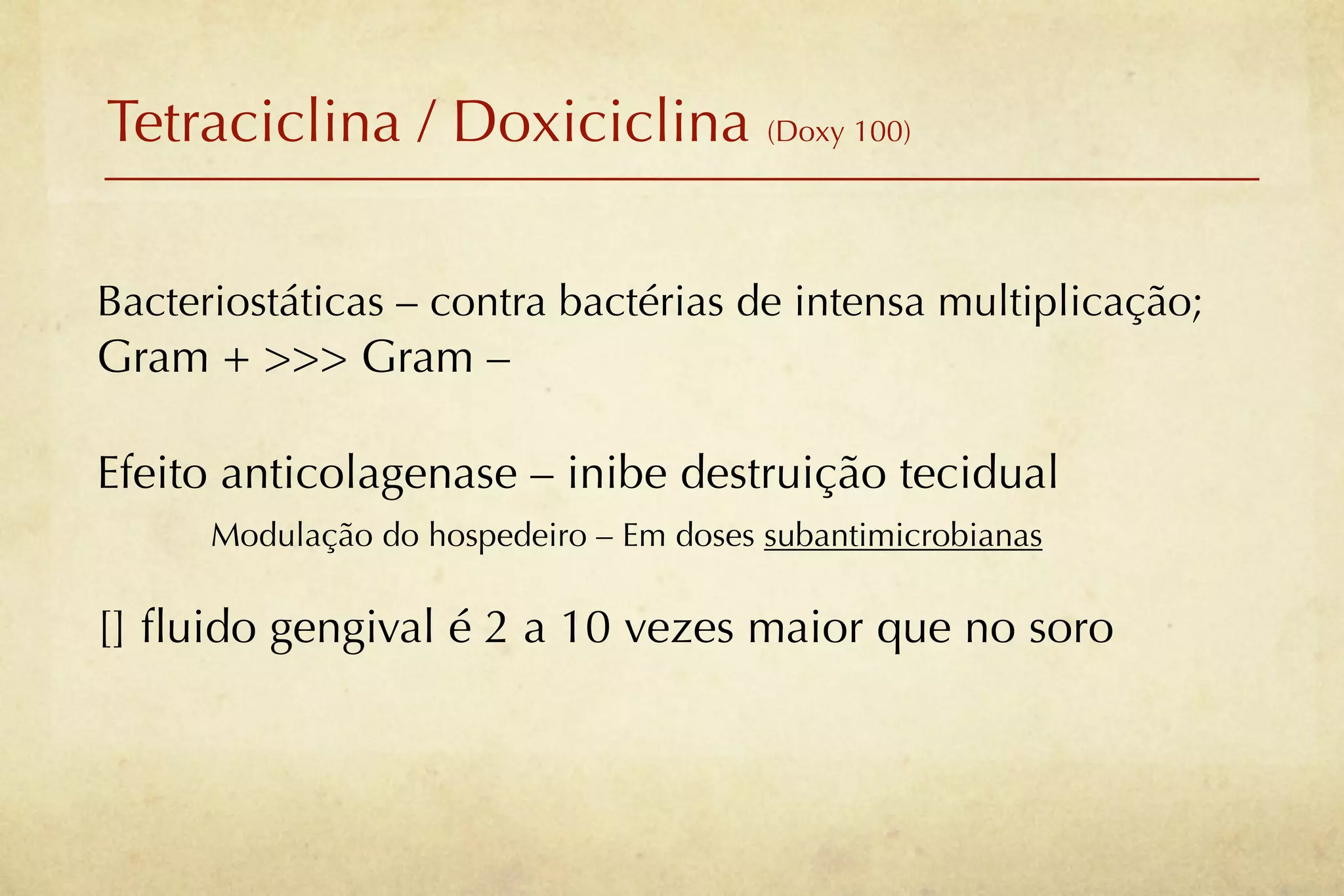 Tetraciclina / Doxiciclina (Doxy 100)

Bacteriostáticas – contra bactérias de intensa multiplicação;
Gram + >>> Gram –

Efeito anticolagenase – inibe destruição tecidual
      Modulação do hospedeiro – Em doses subantimicrobianas

[] ﬂuido gengival é 2 a 10 vezes maior que no soro
 