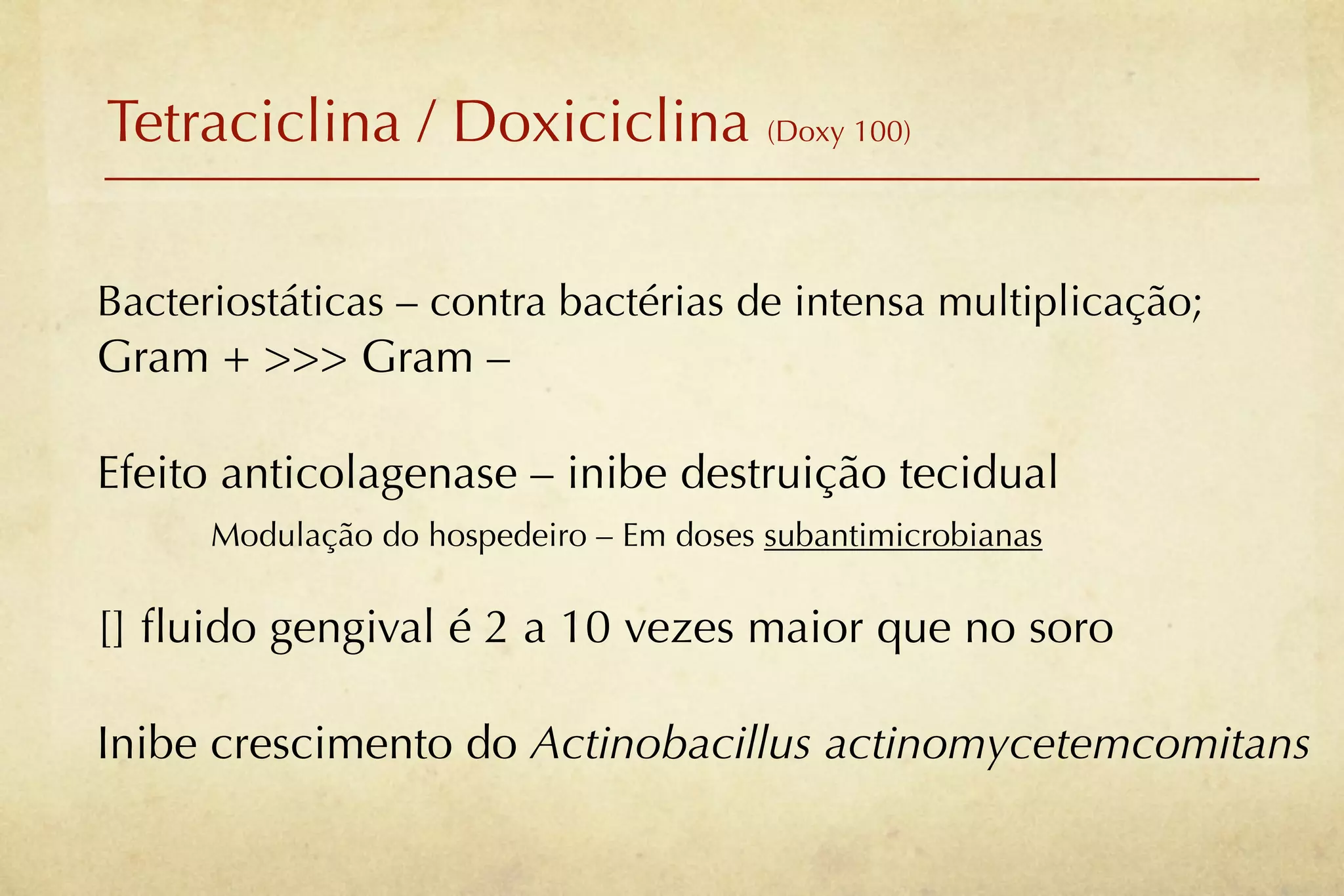 Tetraciclina / Doxiciclina (Doxy 100)

Bacteriostáticas – contra bactérias de intensa multiplicação;
Gram + >>> Gram –

Efeito anticolagenase – inibe destruição tecidual
      Modulação do hospedeiro – Em doses subantimicrobianas

[] ﬂuido gengival é 2 a 10 vezes maior que no soro

Inibe crescimento do Actinobacillus actinomycetemcomitans
 