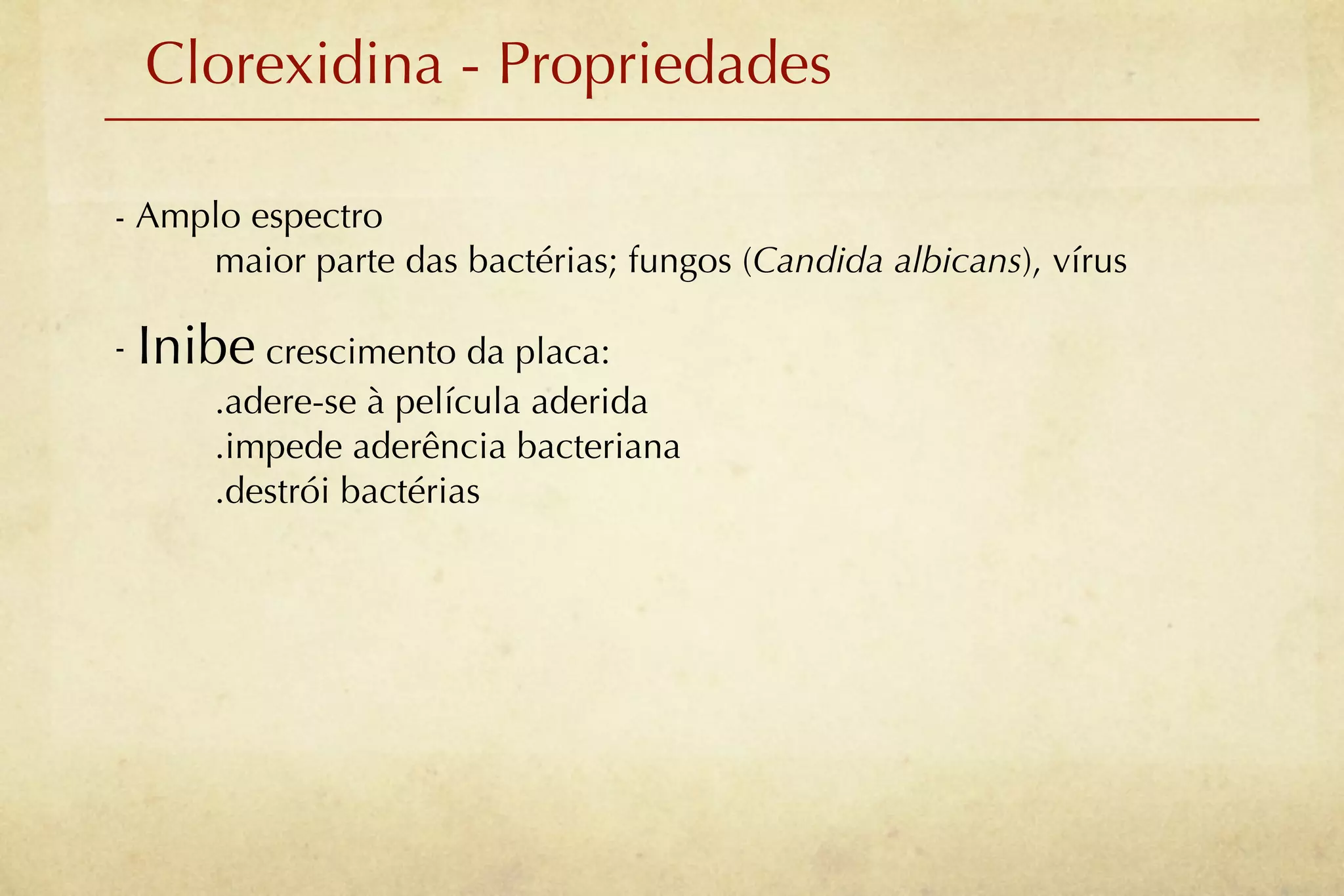 Clorexidina - Propriedades

- Amplo espectro
     maior parte das bactérias; fungos (Candida albicans), vírus

- Inibe crescimento da placa:
      .adere-se à película aderida
      .impede aderência bacteriana
      .destrói bactérias
 