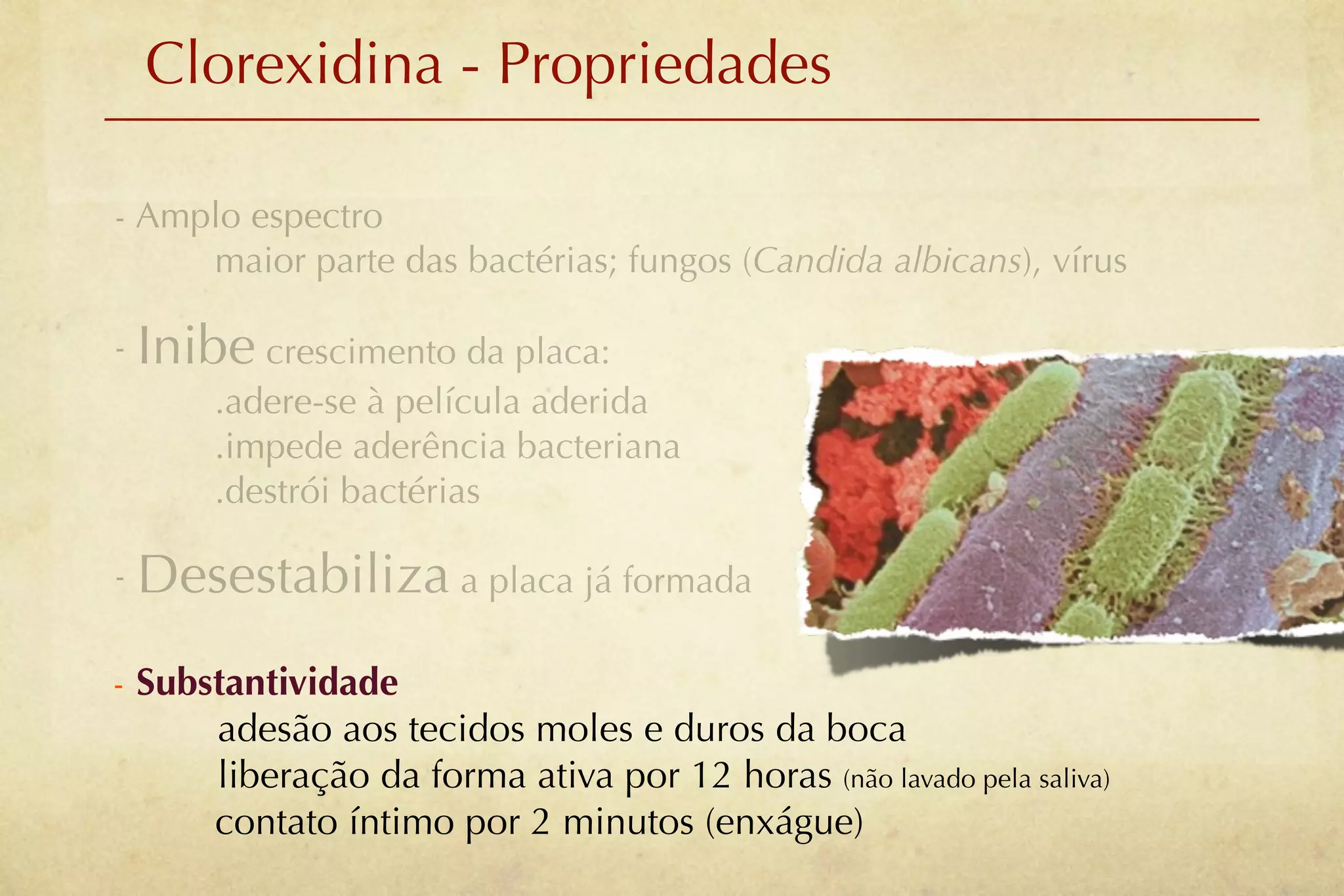 Clorexidina - Propriedades

- Amplo espectro
     maior parte das bactérias; fungos (Candida albicans), vírus

- Inibe crescimento da placa:
       .adere-se à película aderida
       .impede aderência bacteriana
       .destrói bactérias

- Desestabiliza a placa já formada

- Substantividade
      adesão aos tecidos moles e duros da boca
      liberação da forma ativa por 12 horas (não lavado pela saliva)
      contato íntimo por 2 minutos (enxágue)
 