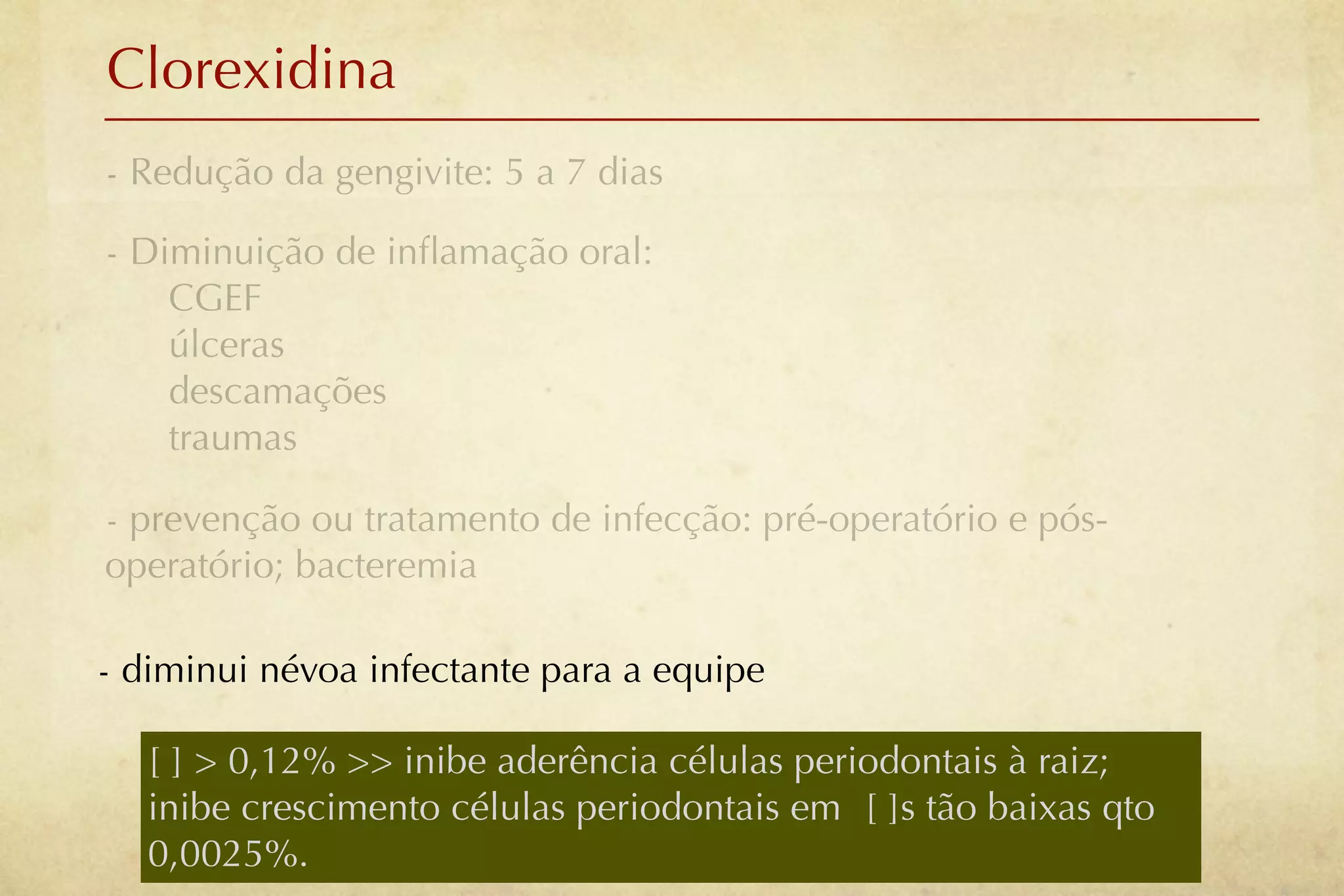 Clorexidina
- Redução da gengivite: 5 a 7 dias

- Diminuição de inﬂamação oral:
    CGEF
    úlceras
    descamações
    traumas

- prevenção ou tratamento de infecção: pré-operatório e pós-
operatório; bacteremia

- diminui névoa infectante para a equipe

   [ ] > 0,12% >> inibe aderência células periodontais à raiz;
   inibe crescimento células periodontais em [ ]s tão baixas qto
   0,0025%.
 