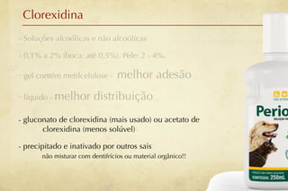 Clorexidina
- Soluções alcoólicas e não alcoólicas

- 0,1% a 2% (boca: até 0,5%). Pele: 2 - 4%.

- gel contém metilcelulose -      melhor adesão
- líquido - melhor       distribuição
- gluconato de clorexidina (mais usado) ou acetato de
       clorexidina (menos solúvel)

- precipitado e inativado por outros sais
       não misturar com dentifrícios ou material orgânico!!
 