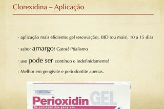 Clorexidina – Aplicação



 - aplicação mais eﬁciente: gel (escovação), BID (ou mais), 10 a 15 dias

 - sabor amargo! Gatos! Ptialismo

 - uso pode    ser contínuo e indeﬁnidamente!
 - Melhor em gengivite e periodontite apenas.
 