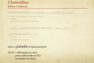 Clorexidina
     Efeitos Colaterais

-    manchamento acastanhado ou amarelado dos dentes
        após uso prolongado (mais que 3 meses)
        estético
        polimento ou jato de bicarbonato


    - aumenta a    precipitação de sais na placa: cálculo!!
    - descamação epitelial e dor
          raro
          altas concentrações


    - altera o paladar temporariamente

    - DL50: 1.800mg/kg em ratos
            pouco absorvido no TGI
            excretado nas fezes
 