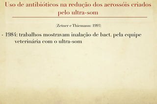 Uso de antibióticos na redução dos aerossóis criados
                    pelo ultra-som

                      (Zetner e Thiemann: 1993)

- 1984: trabalhos mostravam inalação de bact. pela equipe
     veterinária com o ultra-som
 