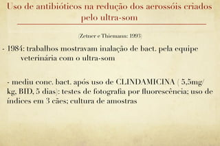 Uso de antibióticos na redução dos aerossóis criados
                    pelo ultra-som

                      (Zetner e Thiemann: 1993)

- 1984: trabalhos mostravam inalação de bact. pela equipe
     veterinária com o ultra-som


 - mediu conc. bact. após uso de CLINDAMICINA ( 5,5mg/
 kg, BID, 5 dias): testes de fotograﬁa por ﬂuorescência; uso de
 índices em 3 cães; cultura de amostras
 
